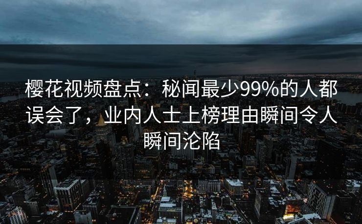 樱花视频盘点：秘闻最少99%的人都误会了，业内人士上榜理由瞬间令人瞬间沦陷