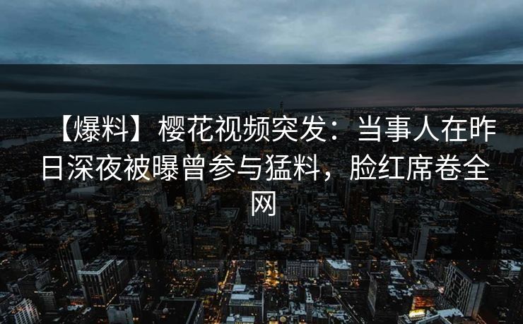 【爆料】樱花视频突发：当事人在昨日深夜被曝曾参与猛料，脸红席卷全网