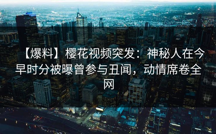 【爆料】樱花视频突发：神秘人在今早时分被曝曾参与丑闻，动情席卷全网