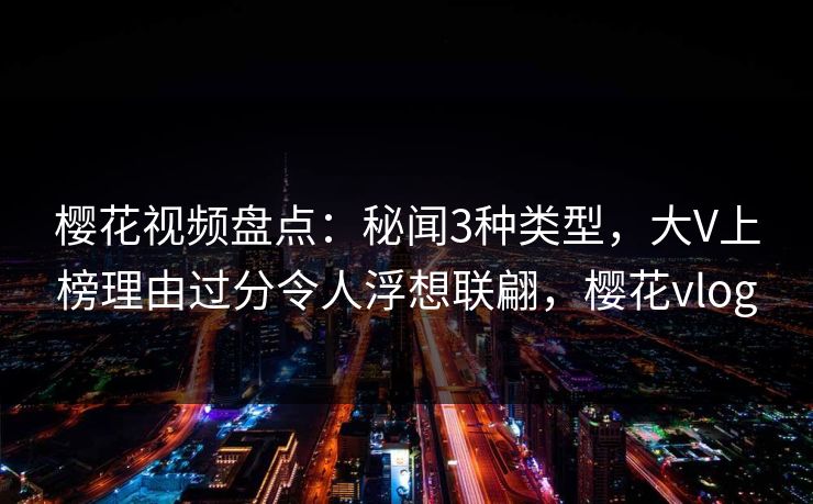 樱花视频盘点：秘闻3种类型，大V上榜理由过分令人浮想联翩，樱花vlog