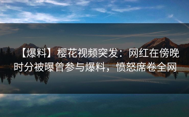 【爆料】樱花视频突发：网红在傍晚时分被曝曾参与爆料，愤怒席卷全网