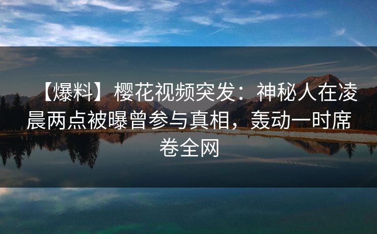 【爆料】樱花视频突发：神秘人在凌晨两点被曝曾参与真相，轰动一时席卷全网