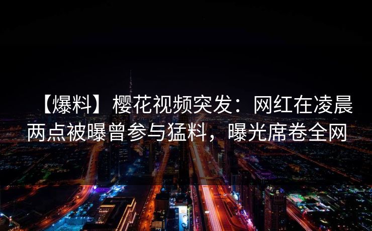 【爆料】樱花视频突发：网红在凌晨两点被曝曾参与猛料，曝光席卷全网