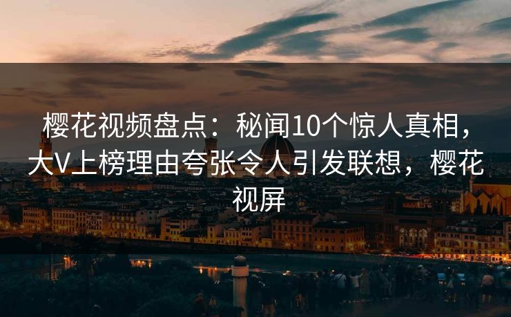 樱花视频盘点：秘闻10个惊人真相，大V上榜理由夸张令人引发联想，樱花 视屏