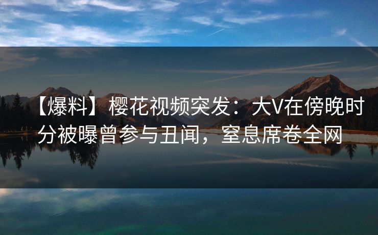 【爆料】樱花视频突发：大V在傍晚时分被曝曾参与丑闻，窒息席卷全网