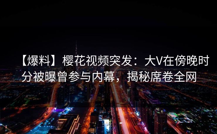 【爆料】樱花视频突发：大V在傍晚时分被曝曾参与内幕，揭秘席卷全网