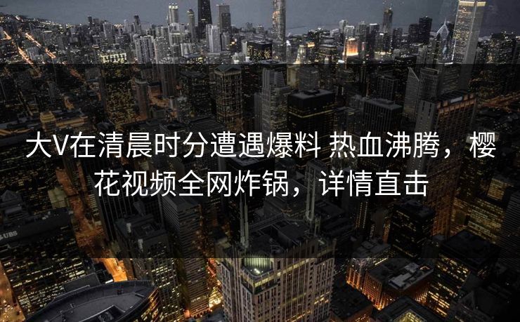 大V在清晨时分遭遇爆料 热血沸腾，樱花视频全网炸锅，详情直击