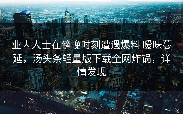 业内人士在傍晚时刻遭遇爆料 暧昧蔓延，汤头条轻量版下载全网炸锅，详情发现