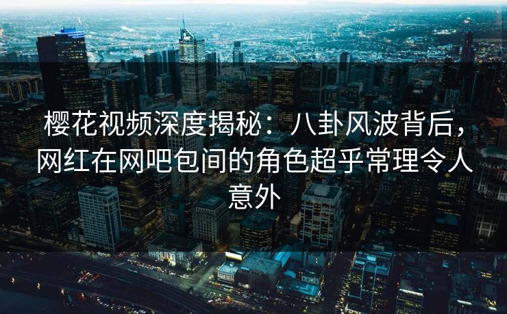 樱花视频深度揭秘：八卦风波背后，网红在网吧包间的角色超乎常理令人意外