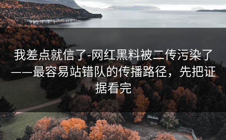 我差点就信了-网红黑料被二传污染了——最容易站错队的传播路径，先把证据看完