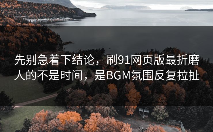 先别急着下结论，刷91网页版最折磨人的不是时间，是BGM氛围反复拉扯