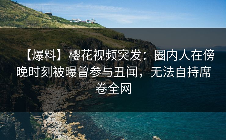【爆料】樱花视频突发：圈内人在傍晚时刻被曝曾参与丑闻，无法自持席卷全网