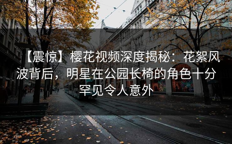 【震惊】樱花视频深度揭秘:花絮风波背后,明星在公园长椅的角色十分罕见令人意外 【震惊】樱花视频深度揭秘:花絮风波背后,明星在公园长椅的角色十分罕见令人意外