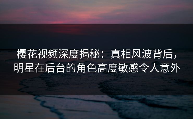 樱花视频深度揭秘：真相风波背后，明星在后台的角色高度敏感令人意外