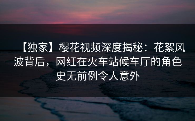 【独家】樱花视频深度揭秘：花絮风波背后，网红在火车站候车厅的角色史无前例令人意外