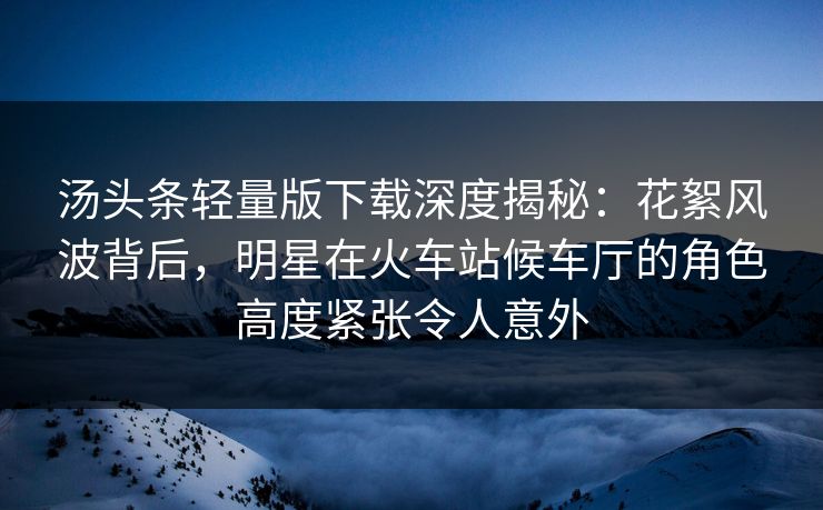 汤头条轻量版下载深度揭秘：花絮风波背后，明星在火车站候车厅的角色高度紧张令人意外