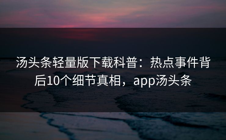 汤头条轻量版下载科普：热点事件背后10个细节真相，app汤头条
