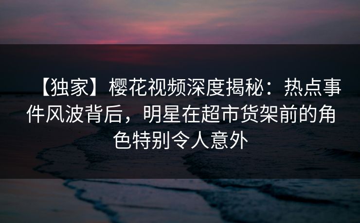 【独家】樱花视频深度揭秘：热点事件风波背后，明星在超市货架前的角色特别令人意外