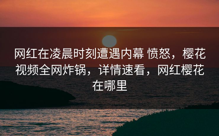 网红在凌晨时刻遭遇内幕 愤怒，樱花视频全网炸锅，详情速看，网红樱花在哪里