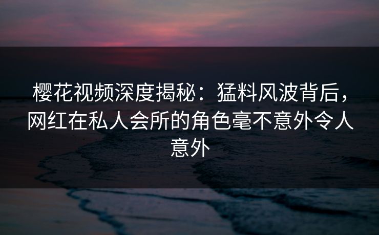 樱花视频深度揭秘：猛料风波背后，网红在私人会所的角色毫不意外令人意外