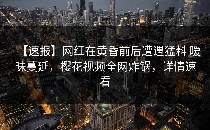 【速报】网红在黄昏前后遭遇猛料 暧昧蔓延，樱花视频全网炸锅，详情速看