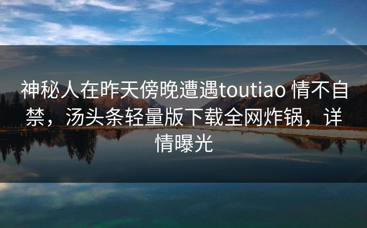 神秘人在昨天傍晚遭遇toutiao 情不自禁，汤头条轻量版下载全网炸锅，详情曝光