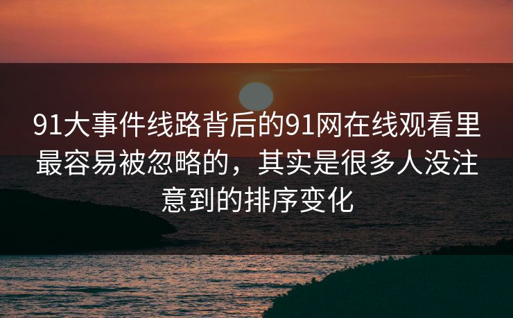 91大事件线路背后的91网在线观看里最容易被忽略的，其实是很多人没注意到的排序变化