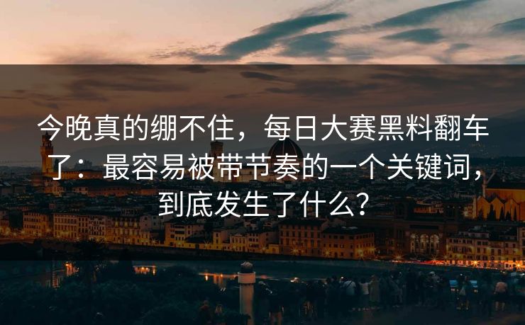 今晚真的绷不住，每日大赛黑料翻车了：最容易被带节奏的一个关键词，到底发生了什么？